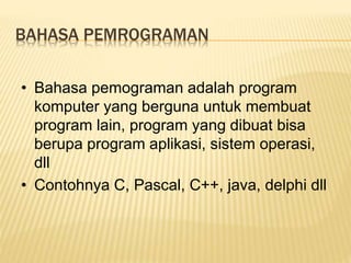 BAHASA PEMROGRAMAN
• Bahasa pemograman adalah program
komputer yang berguna untuk membuat
program lain, program yang dibuat bisa
berupa program aplikasi, sistem operasi,
dll
• Contohnya C, Pascal, C++, java, delphi dll
 