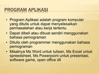 PROGRAM APLIKASI
• Program Aplikasi adalah program komputer
yang ditulis untuk dapat menyelesaikan
permasalahan atau kerja tertentu
• Dapat dibeli atau dibuat sendiri menggunakan
bahasa pemograman
• Ditulis oleh programmer menggunakan bahasa
pemograman
• Misalnya Ms Word untuk tulisan, Ms Excel untuk
spreedsheet, Ms Powerpoint untuk presentasi,
software game, open office dll
 