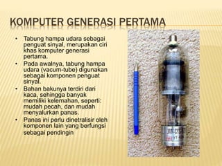 KOMPUTER GENERASI PERTAMA
• Tabung hampa udara sebagai
penguat sinyal, merupakan ciri
khas komputer generasi
pertama.
• Pada awalnya, tabung hampa
udara (vacum-tube) digunakan
sebagai komponen penguat
sinyal.
• Bahan bakunya terdiri dari
kaca, sehingga banyak
memiliki kelemahan, seperti:
mudah pecah, dan mudah
menyalurkan panas.
• Panas ini perlu dinetralisir oleh
komponen lain yang berfungsi
sebagai pendingin
 