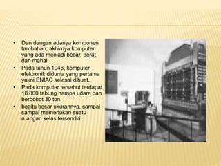 • Dan dengan adanya komponen
tambahan, akhirnya komputer
yang ada menjadi besar, berat
dan mahal.
• Pada tahun 1946, komputer
elektronik didunia yang pertama
yakni ENIAC selesai dibuat.
• Pada komputer tersebut terdapat
18.800 tabung hampa udara dan
berbobot 30 ton.
• begitu besar ukurannya, sampai-
sampai memerlukan suatu
ruangan kelas tersendiri.
 