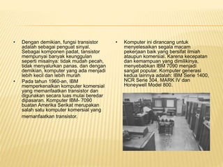 • Dengan demikian, fungsi transistor
adalah sebagai penguat sinyal.
Sebagai komponen padat, tansistor
mempunyai banyak keunggulan
seperti misalnya: tidak mudah pecah,
tidak menyalurkan panas. dan dengan
demikian, komputer yang ada menjadi
lebih kecil dan lebih murah
• Pada tahun 1960-an, IBM
memperkenalkan komputer komersial
yang memanfaatkan transistor dan
digunakan secara luas mulai beredar
dipasaran. Komputer IBM- 7090
buatan Amerika Serikat merupakan
salah satu komputer komersial yang
memanfaatkan transistor.
• Komputer ini dirancang untuk
menyelesaikan segala macam
pekerjaan baik yang bersifat ilmiah
ataupun komersial. Karena kecepatan
dan kemampuan yang dimilikinya,
menyebabkan IBM 7090 menjadi
sangat popular. Komputer generasi
kedua lainnya adalah: IBM Serie 1400,
NCR Serie 304, MARK IV dan
Honeywell Model 800.
 