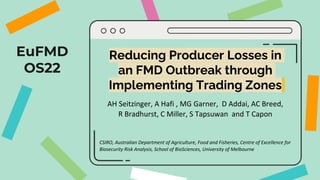 EuFMD
OS22
Reducing Producer Losses in
an FMD Outbreak through
Implementing Trading Zones
AH Seitzinger, A Hafi , MG Garner, D Addai, AC Breed,
R Bradhurst, C Miller, S Tapsuwan and T Capon
CSIRO, Australian Department of Agriculture, Food and Fisheries, Centre of Excellence for
Biosecurity Risk Analysis, School of BioSciences, University of Melbourne
 