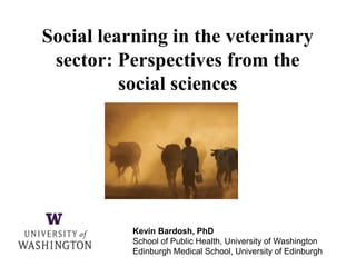 Kevin Bardosh, PhD
School of Public Health, University of Washington
Edinburgh Medical School, University of Edinburgh
Social learning in the veterinary
sector: Perspectives from the
social sciences
 