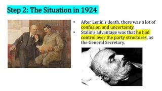 Step 2: The Situation in 1924
• After Lenin’s death, there was a lot of
confusion and uncertainty.
• Stalin’s advantage was that he had
control over the party structures, as
the General Secretary.
 
