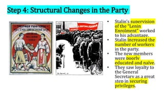 Step 4: Structural Changes in the Party
• Stalin’s supervision
of the “Lenin
Enrolment” worked
to his advantage.
• Stalin increased the
number of workers
in the party.
• The new members
were poorly
educated and naïve.
• They saw loyalty to
the General
Secretary as a great
step in securing
privileges.
 