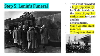 Step 5: Lenin’s Funeral
• This event provided
a huge opportunity
for Stalin to ride on
the wave of popular
enthusiasm for Lenin
and his
achievements.
• Stalin was the chief
mourner.
• Trotsky was absent.
 