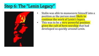 Step 6: The “Lenin Legacy”
• Stalin was able to manoeuvre himself into a
position as the person most likely to
continue the work of Lenin’s legacy.
• This was to be a very powerful position
given the cult of hero worship that had
developed so quickly around Lenin.
 