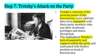 Step 7: Trotsky’s Attack on the Party
• Trotsky’s criticism of the
growing power of the
bureaucracy were valid but
they were unpopular with
those party members who
saw their newfound
privileges and status
threatened.
• This highlighted Trotsky’s
lack of popularity and
support within the party and
contrasted with Stalin’s
position as head of
bureaucracy.
 