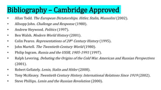Bibliography – Cambridge Approved
• Allan Todd. The European Dictatorships. Hitler, Stalin, Mussolini (2002).
• Allsopp John. Challenge and Response (1980).
• Andrew Heywood. Politics (1997).
• Ben Walsh. Modern World History (2001).
• Colin Pearce. Representations of 20th Century History (1995).
• John Martell. The Twentieth-Century World (1980).
• Philip Ingram. Russia and the USSR, 1905-1991 (1997).
• Ralph Levering. Debating the Origins of the Cold War. American and Russian Perspectives
(2001).
• Robert Gellately. Lenin, Stalin and Hitler (2008).
• Tony McAleavy. Twentieth Century History. International Relations Since 1919 (2002).
• Steve Phillips. Lenin and the Russian Revolution (2000).
 