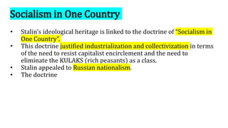 Socialism in One Country
• Stalin’s ideological heritage is linked to the doctrine of “Socialism in
One Country”.
• This doctrine justified industrialization and collectivization in terms
of the need to resist capitalist encirclement and the need to
eliminate the KULAKS (rich peasants) as a class.
• Stalin appealed to Russian nationalism.
• The doctrine
 