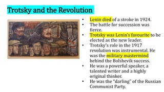 Trotsky and the Revolution
• Lenin died of a stroke in 1924.
• The battle for succession was
fierce.
• Trotsky was Lenin’s favourite to be
elected as the new leader.
• Trotsky’s role in the 1917
revolution was instrumental. He
was the military mastermind
behind the Bolshevik success.
• He was a powerful speaker, a
talented writer and a highly
original thinker.
• He was the “darling” of the Russian
Communist Party.
 