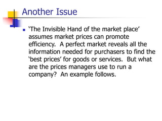 Another Issue
 ‘The Invisible Hand of the market place’
assumes market prices can promote
efficiency. A perfect market reveals all the
information needed for purchasers to find the
‘best prices’ for goods or services. But what
are the prices managers use to run a
company? An example follows.
 