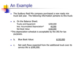 An Example
 The Sudbury Redi Mix company purchased a new ready mix
truck last year. The following information pertains to this truck:
 a. On the Balance Sheet:
Trucks and Equipment $200,000
less: Accumulated Depreciation* 40,000
Net Book Value $160,000
*This depreciation schedule is acceptable by the IRS for tax
purposes.
 b. Blue Book Value: $150,000
 c. Net cash flows expected from the additional truck over its
service life is $300,000.
 