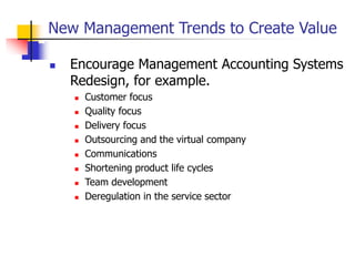 New Management Trends to Create Value
 Encourage Management Accounting Systems
Redesign, for example.
 Customer focus
 Quality focus
 Delivery focus
 Outsourcing and the virtual company
 Communications
 Shortening product life cycles
 Team development
 Deregulation in the service sector
 