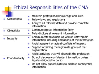 Ethical Responsibilities of the CMA
 Competence
 Objectivity
 Integrity
 Confidentiality
 Maintain professional knowledge and skills
 Follow laws and regulations
 Analyze all relevant data and provide complete
information
 Communicate all information fairly
 Fully disclose all relevant information
 Communicate favorable as well as unfavorable
information including limitations of the information
 Avoid apparent or actual conflicts of interest
 Support attaining the legitimate goals of the
organization
 Avoid activities that will discredit the profession
 Do not disclose confidential information unless
legally obligated to do so
 Do not allow subordinates to disclose confidential
information
 