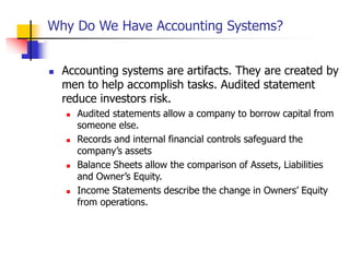 Why Do We Have Accounting Systems?
 Accounting systems are artifacts. They are created by
men to help accomplish tasks. Audited statement
reduce investors risk.
 Audited statements allow a company to borrow capital from
someone else.
 Records and internal financial controls safeguard the
company’s assets
 Balance Sheets allow the comparison of Assets, Liabilities
and Owner’s Equity.
 Income Statements describe the change in Owners’ Equity
from operations.
 