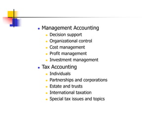  Management Accounting
 Decision support
 Organizational control
 Cost management
 Profit management
 Investment management
 Tax Accounting
 Individuals
 Partnerships and corporations
 Estate and trusts
 International taxation
 Special tax issues and topics
 