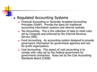  Regulated Accounting Systems
 Financial Accounting or Generally Accepted Accounting
Principles (GAAP). Provide the basis for traditional
accounting information systems and internal controls.
 Tax Accounting. This is the collection of data to meet rules
set by Congress and enforced by the Internal Revenue
Service (IRS).
 Fund Accounting. An accounting system designed to provide
governance information for government agencies and not-
for-profit organizations.
 Cost Accounting. This aspect of cost accounting is to
comply with rules set by the Federal government for
government contractors. Rules set by the Cost Accounting
Standards Board (CASB).
 