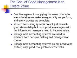 The Goal of Good Management is to
Create Value
 Cost Management is applying the value criteria to
every decision we make, every activity we perform,
and every process we complete.
 Modern accounting systems do not just evaluate
good stewardship but must provide managers with
the information managers need to improve value.
 Management accounting systems are used to
enhance both decision making and management
control.
 Management accounting systems do not need to be
perfect, only ‘good enough’ to increase value.
 