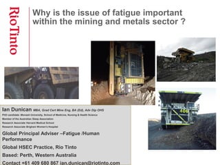 Why is the issue of fatigue important
within the mining and metals sector ?
Ian Dunican MBA, Grad Cert Mine Eng, BA (Ed), Adv Dip OHS
PhD candidate :Monash University, School of Medicine, Nursing & Health Science
Member of the Australian Sleep Association
Research Associate Harvard Medical School
Research Associate Brigham Women's Hospital
Global Principal Adviser –Fatigue /Human
Performance
Global HSEC Practice, Rio Tinto
Based: Perth, Western Australia
Contact +61 409 680 867 ian.dunican@riotinto.com
 