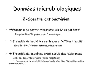 Données microbiologiques
2-Spectre antibactérien:
• Ensemble de bactéries sur lesquels l’ATB est actif
Ex: pénicilline/Staphylocoque, Pneumocoque..
•  Ensemble de bactéries sur lesquels l’ATB est inactif
Ex: pénicilline/ Entérobactéries, Pseudomonas
•  Ensemble de bactéries ayant acquis des résistances
Ex: E. coli BLSE+/Cefotaxime (milieu hospitalier)
Pneumocoque de sensibilité diminuée à la pénicilline / Pénicilline (milieu
communautaire)
 