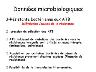 Données microbiologiques
3-Résistante bactérienne aux ATB
b/Evolution /causes de la résistance
 pression de sélection des ATB
 ATB induisant de mutations des bactéries vers la
résistances lorsqu’ils sont utilisés en monothérapie.
(aminosides, quinolones)
 Acquisition par certaines bactéries de gènes de
résistance provenant d’autres espèces (Plasmide de
resistance)
 Possibilités de la transmission interhumaine.
 