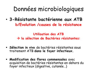 Données microbiologiques
• 3-Résistante bactérienne aux ATB
b/Evolution /causes de la résistance
Utilisation des ATB
 la sélection de Bactéries résistantes:
 Sélection in vivo de bactéries résistantes sous
traitement ATB dans le foyer infectieux.
 Modification des flores commensales avec
acquisition de bactéries résistantes en dehors du
foyer infectieux (digestive, cutanée…)
 
