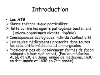 Introduction
• Les ATB
 Classe thérapeutique particulière
 lutte contre les agents pathogènes bactériens
( micro-organismes vivants génie)
 Conséquences écologiques individu /collectivité
 Les seules médicaments prescrits dans toutes
les spécialités médicales et chirurgicales
 Praticiens: pas obligatoirement formés de façon
adéquate à leur maniement (Fac de médecine
ALGER:1h30 en 3ème année de médecine, 1h30
en 4ème année et 1h30 en 7ème année)
 