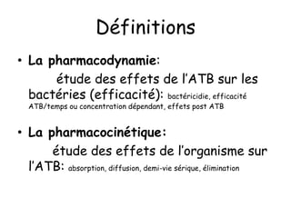 Définitions
• La pharmacodynamie:
étude des effets de l’ATB sur les
bactéries (efficacité): bactéricidie, efficacité
ATB/temps ou concentration dépendant, effets post ATB
• La pharmacocinétique:
étude des effets de l’organisme sur
l’ATB: absorption, diffusion, demi-vie sérique, élimination
 