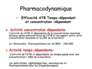 Pharmacodynamique
• Efficacité ATB Temps-dépendant
et concentration –dépendant
 Activité concentration dépendante:
L’activité de l’ATB  dépendante de la concentration maximale
obtenue après administration de l’ATB et du rapport entre cette
concentration maximale et la CMI de la bactérie.
ex: Aminosides , fluoroquinolones sur les BGN CM/CMI
 Activité temps-dépendante:
L’activité de l’ATB  dépendante du temps passé avec une
concentration > CMI de la bactérie,
ex: pénicillines, céphalosporines, vancomycine et
fluoroquinolones (sur les Staphylocoques)
 
