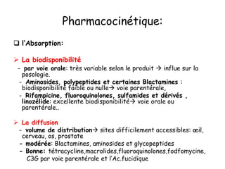 Pharmacocinétique:
 l’Absorption:
 La biodisponibilité
- par voie orale: très variable selon le produit  influe sur la
posologie.
- Aminosides, polypeptides et certaines Blactamines :
biodisponibilité faible ou nulle voie parentérale,
- Rifampicine, fluoroquinolones, sulfamides et dérivés ,
linozélide: excellente biodisponibilité voie orale ou
parentérale..
 La diffusion
- volume de distribution sites difficilement accessibles: œil,
cerveau, os, prostate
- modérée: Blactamines, aminosides et glycopeptides
- Bonne: tétracycline,macrolides,fluoroquinolones,fodfomycine,
C3G par voie parentérale et l’Ac.fucidique
 