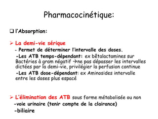 Pharmacocinétique:
 l’Absorption:
 La demi-vie sérique
- Permet de déterminer l’intervalle des doses.
-Les ATB temps-dépendant: ex bêtalactamines sur
Bactéries à gram négatif ne pas dépasser les intervalles
dictées par la demi-vie, privilégier la perfusion continue
-Les ATB dose-dépendant: ex Aminosides intervalle
entre les doses plus espacé
 L’élimination des ATB sous forme métabolisée ou non
-voie urinaire (tenir compte de la clairance)
-biliaire
 