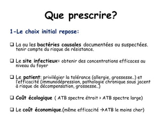 Que prescrire?
1-Le choix initial repose:
 La ou les bactéries causales documentées ou suspectées.
tenir compte du risque de résistance.
 Le site infectieux= obtenir des concentrations efficaces au
niveau du foyer
 Le patient: privilégier la tolérance (allergie, grossesse..) et
l’efficacité (immunodépression, pathologie chronique sous jacent
à risque de décompensation, grossesse..)
 Coût écologique ( ATB spectre étroit > ATB spectre large)
 Le coût économique.(même efficacité ATB le moins cher)
 