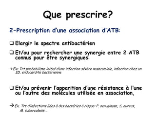 Que prescrire?
2-Prescription d’une association d’ATB:
 Elargir le spectre antibactérien
 Et/ou pour rechercher une synergie entre 2 ATB
connus pour être synergiques:
Ex: Trt probabiliste initial d’une infection sévère nosocomiale, infection chez un
ID, endocardite bactérienne
 Et/ou prévenir l’apparition d’une résistance à l’une
ou l’autre des molécules utilisée en association,
Ex. Trt d’infections liées à des bactéries à risque: P. aeruginosa, S. aureus,
M. tuberculosis ..
 