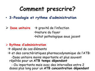 Comment prescrire?
• 3-Posologie et rythme d’administration
 Dose unitaire  gravité de l’infection
nature du foyer
état pathologique sous jacent
 Rythme d’administration
 dépend de ces éléments
 et des caractéristiques pharmacodynamique de l’ATB:
-Dose unitaire moins importante et plus souvent
répétée pour un ATB temps dépendant
- Ou importante mais avec des intervalles entre 2
doses plus long pour un ATB concentration dépendant
 