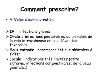 Comment prescrire?
• 4-Voies d’administration
 IV : infections graves
 Orale : infections peu sévères ou en relais de
la voie intraveineuse en cas d’évolution
favorable
 Sous cutanée: pharmacocinétique aléatoire: à
éviter
 Locale: indications très limitées (otite
externe, infections conjonctivales, de la peau
génitale..)
 