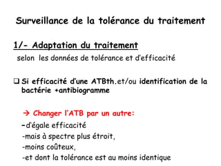 Surveillance de la tolérance du traitement
1/- Adaptation du traitement
selon les données de tolérance et d’efficacité
 Si efficacité d’une ATBth.et/ou identification de la
bactérie +antibiogramme
 Changer l’ATB par un autre:
-d’égale efficacité
-mais à spectre plus étroit,
-moins coûteux,
-et dont la tolérance est au moins identique
 