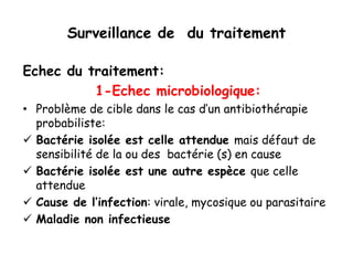 Surveillance de du traitement
Echec du traitement:
1-Echec microbiologique:
• Problème de cible dans le cas d’un antibiothérapie
probabiliste:
 Bactérie isolée est celle attendue mais défaut de
sensibilité de la ou des bactérie (s) en cause
 Bactérie isolée est une autre espèce que celle
attendue
 Cause de l’infection: virale, mycosique ou parasitaire
 Maladie non infectieuse
 