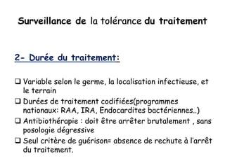 Surveillance de la tolérance du traitement
2- Durée du traitement:
 Variable selon le germe, la localisation infectieuse, et
le terrain
 Durées de traitement codifiées(programmes
nationaux: RAA, IRA, Endocardites bactériennes..)
 Antibiothérapie : doit être arrêter brutalement , sans
posologie dégressive
 Seul critère de guérison= absence de rechute à l’arrêt
du traitement.
 