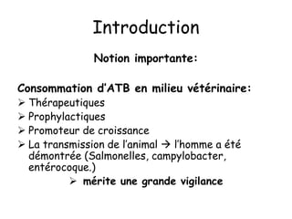 Introduction
Notion importante:
Consommation d’ATB en milieu vétérinaire:
 Thérapeutiques
 Prophylactiques
 Promoteur de croissance
 La transmission de l’animal  l’homme a été
démontrée (Salmonelles, campylobacter,
entérocoque.)
 mérite une grande vigilance
 