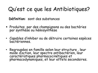 Qu’est ce que les Antibiotiques?
Définition: sont des substances
 Produites par des champignons ou des bactéries
par synthèse ou hémisynthèse
• Capables d’inhiber ou de détruire certaines espèces
bactériennes.
• Regroupées en famille selon leur structure , leur
mode d’action, leur spectre antibactérien, leur
caractéristiques pharmacocinétiques et
pharmacodynamiques, et leur effets secondaires.
 