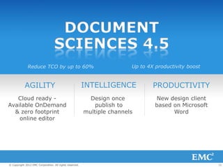 DOCUMENT
                                  SCIENCES 4.5
              Reduce TCO by up to 60%                                    Up to 4X productivity boost


            AGILITY                                      INTELLIGENCE            PRODUCTIVITY
   Cloud ready -                                           Design once            New design client
Available OnDemand                                           publish to           based on Microsoft
  & zero footprint                                       multiple channels              Word
    online editor




© Copyright 2012 EMC Corporation. All rights reserved.                                                 11
 
