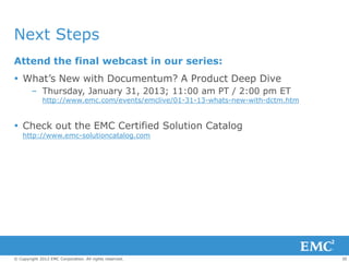 Next Steps
Attend the final webcast in our series:
 What’s New with Documentum? A Product Deep Dive
        – Thursday, January 31, 2013; 11:00 am PT / 2:00 pm ET
             http://www.emc.com/events/emclive/01-31-13-whats-new-with-dctm.htm


 Check out the EMC Certified Solution Catalog
    http://www.emc-solutioncatalog.com




© Copyright 2012 EMC Corporation. All rights reserved.                            30
 