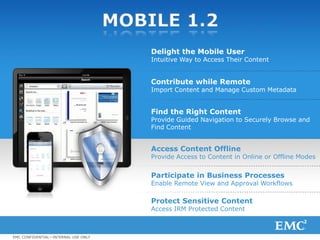 MOBILE 1.2
                                                         Delight the Mobile User
                                                         Intuitive Way to Access Their Content


                                                         Contribute while Remote
                                                         Import Content and Manage Custom Metadata


                                                         Find the Right Content
                                                         Provide Guided Navigation to Securely Browse and
                                                         Find Content


                                                         Access Content Offline
                                                         Provide Access to Content in Online or Offline Modes


                                                         Participate in Business Processes
                                                         Enable Remote View and Approval Workflows

                                                         Protect Sensitive Content
                                                         Access IRM Protected Content



EMC CONFIDENTIAL—INTERNAL USE ONLY
© Copyright 2012 EMC Corporation. All rights reserved.                                                          9
 