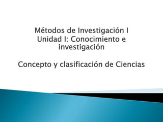Métodos de Investigación I
Unidad I: Conocimiento e
investigación
Concepto y clasificación de Ciencias
 