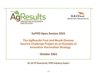 - 1 -
Client
Confidential
EuFMD Open Session 2022
The AgResults Foot and Mouth Disease
Vaccine Challenge Project as an Example of
Innovative Vaccination Strategy
October 2022
Dr Jef M Hammond, FMD Industry Expert
 