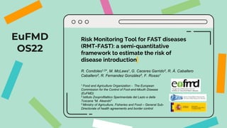 EuFMD
OS22
Risk Monitoring Tool for FAST diseases
(RMT-FAST): a semi-quantitative
framework to estimate the risk of
disease introduction
R. Condoleo1,2*, M. McLaws1, G. Caceres Garrido3, R. Á. Caballero
Caballero3, R. Fernandez González3, F. Rosso1
1 Food and Agriculture Organization - The European
Commission for the Control of Foot-and-Mouth Disease
(EuFMD)
2 Istituto Zooprofilattico Sperimentale del Lazio e della
Toscana “M. Aleandri”
3 Ministry of Agriculture, Fisheries and Food – General Sub-
Directorate of health agreements and border control
 