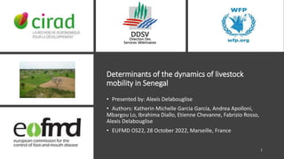 Determinants of the dynamics of livestock
mobility in Senegal
• Presented by: Alexis Delabouglise
• Authors: Katherin Michelle Garcia Garcia, Andrea Apolloni,
Mbargou Lo, Ibrahima Diallo, Etienne Chevanne, Fabrizio Rosso,
Alexis Delabouglise
• EUFMD OS22, 28 October 2022, Marseille, France
1
 
