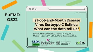 EuFMD
OS22 Is Foot-and-Mouth Disease
Virus Sertoype C Extinct:
What can the data tell us?
Sarah R. Mielke, MPH, Ph.D., Donald P. King, Ph.D.,
Melissa McLaws, DVM, Ph.D., Marta Remmenga, Ph.D.
 