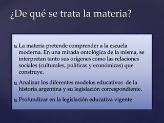  La materia pretende comprender a la escuela
moderna. En una mirada ontológica de la misma, se
interpretan tanto sus orígenes como las relaciones
sociales (culturales, políticas y económicas) que
construye.
 Analizar los diferentes modelos educativos de la
historia argentina y su legislación correspondiente.
 Profundizar en la legislación educativa vigente
¿De qué se trata la materia?
 